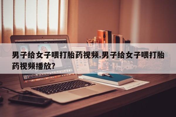 堕胎药网上正品购买微信男子给女子喂打胎药视频.男子给女子喂打胎药视频播放？