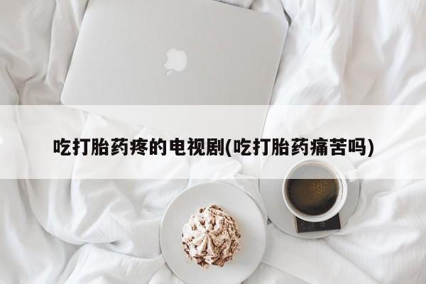堕胎药网上正品购买微信吃打胎药疼的电视剧(吃打胎药痛苦吗)
