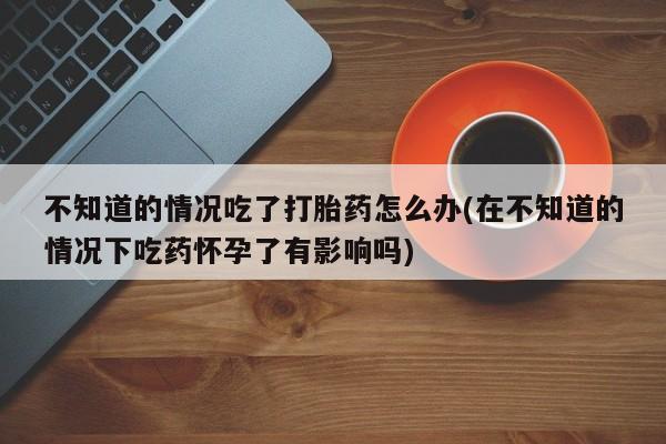 堕胎药网上正品购买微信不知道的情况吃了打胎药怎么办(在不知道的情况下吃药怀孕了有影响吗)