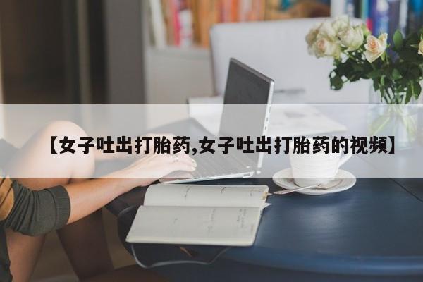 堕胎药网上正品购买微信【女子吐出打胎药,女子吐出打胎药的视频】