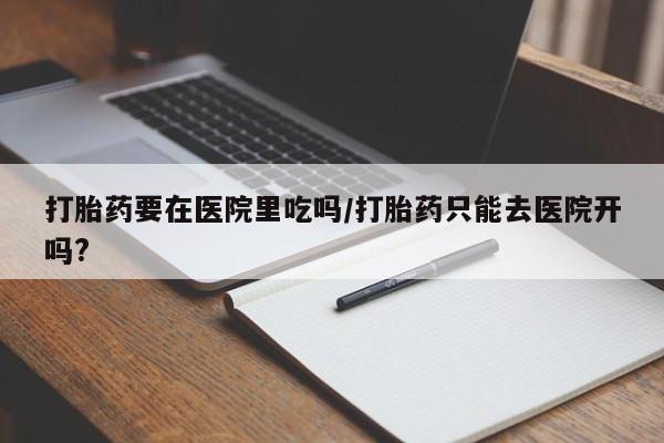 堕胎药网上正品购买微信打胎药要在医院里吃吗/打胎药只能去医院开吗?
