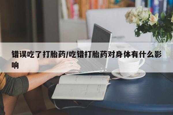 堕胎药网上正品购买微信错误吃了打胎药/吃错打胎药对身体有什么影响
