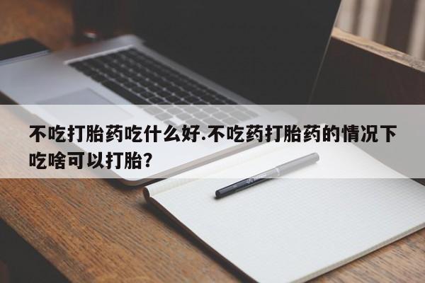 堕胎药网上正品购买微信不吃打胎药吃什么好.不吃药打胎药的情况下吃啥可以打胎？