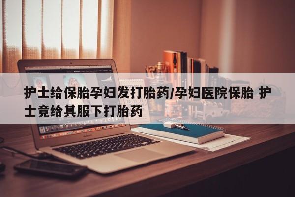 堕胎药网上正品购买微信护士给保胎孕妇发打胎药/孕妇医院保胎 护士竟给其服下打胎药