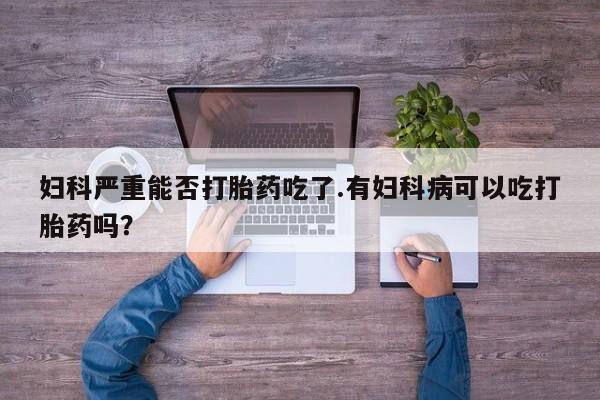 堕胎药网上正品购买微信妇科严重能否打胎药吃了.有妇科病可以吃打胎药吗？