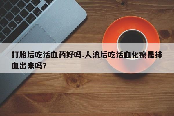 堕胎药网上正品购买微信打胎后吃活血药好吗.人流后吃活血化瘀是排血出来吗？