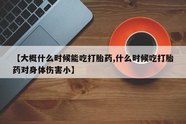 堕胎药网上正品购买微信【大概什么时候能吃打胎药,什么时候吃打胎药对身体伤害小】
