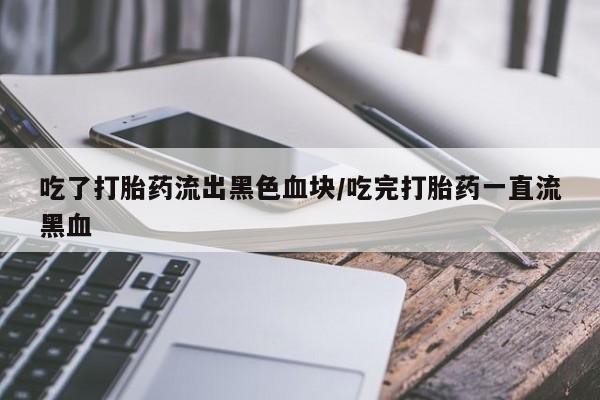堕胎药网上正品购买微信吃了打胎药流出黑色血块/吃完打胎药一直流黑血