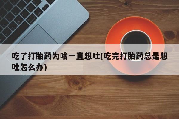 堕胎药网上正品购买微信吃了打胎药为啥一直想吐(吃完打胎药总是想吐怎么办)