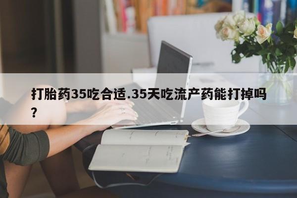 堕胎药网上正品购买微信打胎药35吃合适.35天吃流产药能打掉吗？