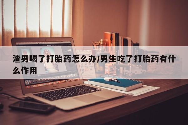 堕胎药网上正品购买微信渣男喝了打胎药怎么办/男生吃了打胎药有什么作用