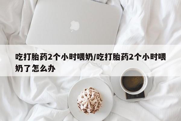 堕胎药网上正品购买微信吃打胎药2个小时喂奶/吃打胎药2个小时喂奶了怎么办