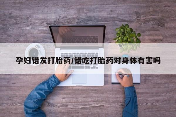 堕胎药网上正品购买微信孕妇错发打胎药/错吃打胎药对身体有害吗