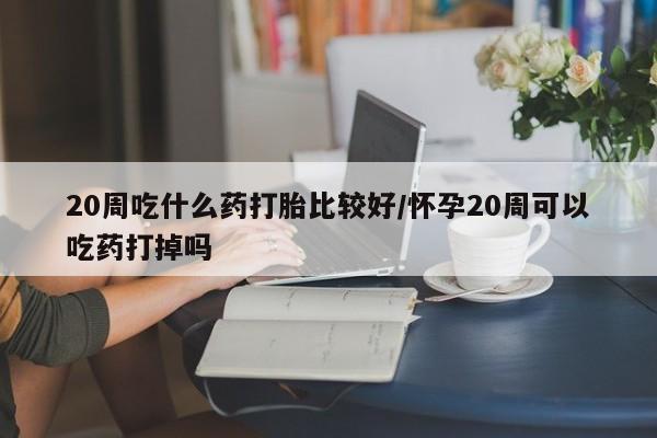 堕胎药网上正品购买微信20周吃什么药打胎比较好/怀孕20周可以吃药打掉吗