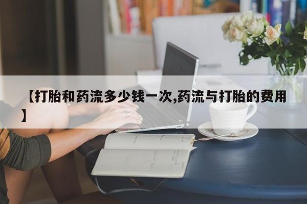 堕胎药网上正品购买微信【打胎和药流多少钱一次,药流与打胎的费用】