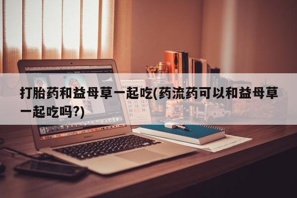 堕胎药网上正品购买微信打胎药和益母草一起吃(药流药可以和益母草一起吃吗?)