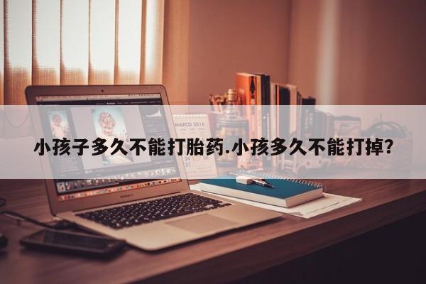 堕胎药网上正品购买微信小孩子多久不能打胎药.小孩多久不能打掉？
