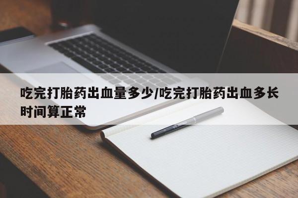 堕胎药网上正品购买微信吃完打胎药出血量多少/吃完打胎药出血多长时间算正常