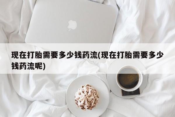 堕胎药网上正品购买微信现在打胎需要多少钱药流(现在打胎需要多少钱药流呢)