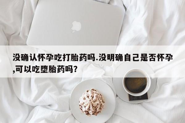堕胎药网上正品购买微信没确认怀孕吃打胎药吗.没明确自己是否怀孕,可以吃堕胎药吗？