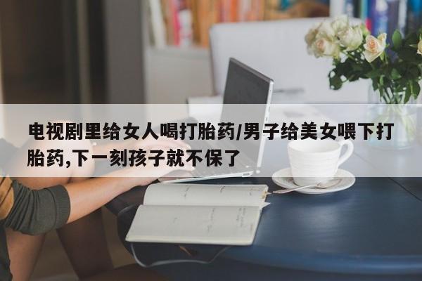 堕胎药网上正品购买微信电视剧里给女人喝打胎药/男子给美女喂下打胎药,下一刻孩子就不保了