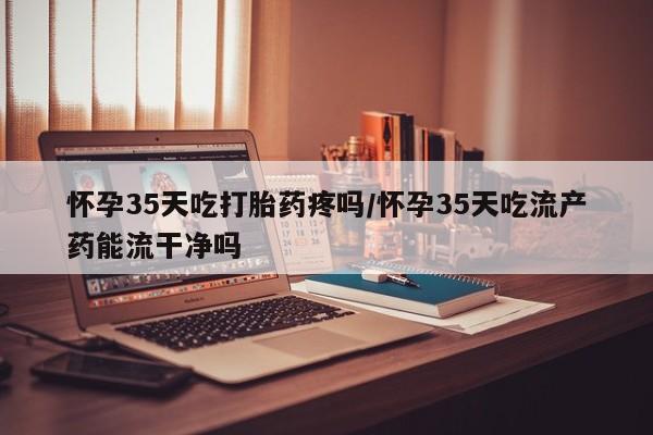 堕胎药网上正品购买微信怀孕35天吃打胎药疼吗/怀孕35天吃流产药能流干净吗