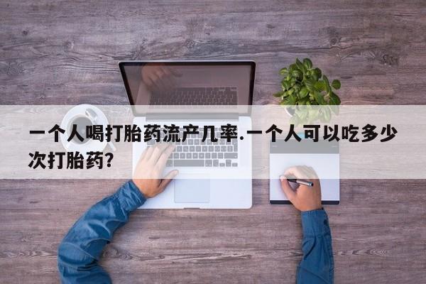堕胎药网上正品购买微信一个人喝打胎药流产几率.一个人可以吃多少次打胎药？