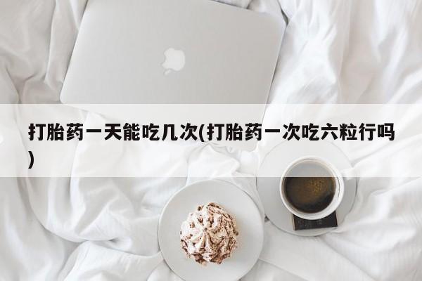 堕胎药网上正品购买微信打胎药一天能吃几次(打胎药一次吃六粒行吗)