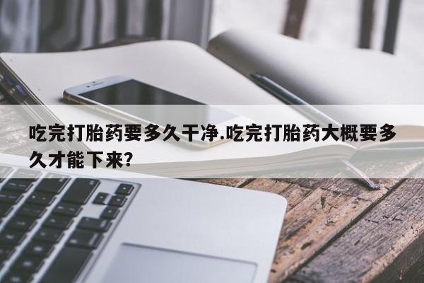 堕胎药网上正品购买微信吃完打胎药要多久干净.吃完打胎药大概要多久才能下来？