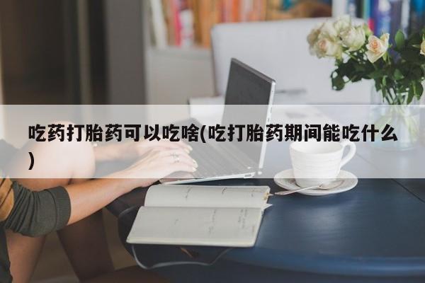 堕胎药网上正品购买微信吃药打胎药可以吃啥(吃打胎药期间能吃什么)