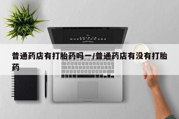 堕胎药网上正品购买微信普通药店有打胎药吗一/普通药店有没有打胎药