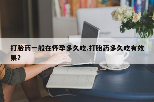 堕胎药网上正品购买微信打胎药一般在怀孕多久吃.打胎药多久吃有效果？