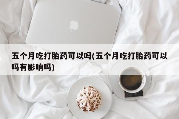 堕胎药网上正品购买微信五个月吃打胎药可以吗(五个月吃打胎药可以吗有影响吗)