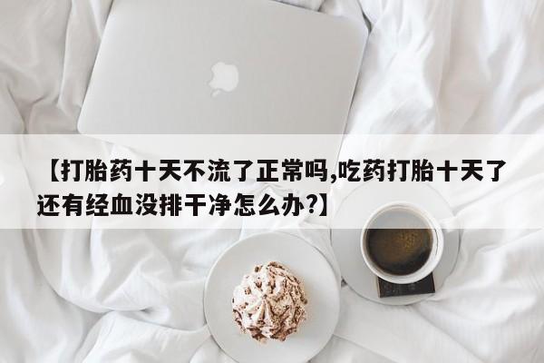 堕胎药网上正品购买微信【打胎药十天不流了正常吗,吃药打胎十天了还有经血没排干净怎么办?】