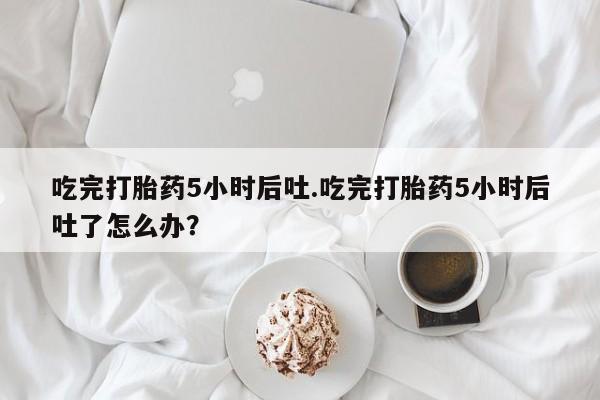 堕胎药网上正品购买微信吃完打胎药5小时后吐.吃完打胎药5小时后吐了怎么办？