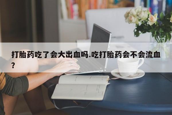 堕胎药网上正品购买微信打胎药吃了会大出血吗.吃打胎药会不会流血？