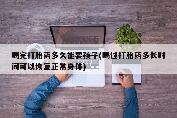 堕胎药网上正品购买微信喝完打胎药多久能要孩子(喝过打胎药多长时间可以恢复正常身体)