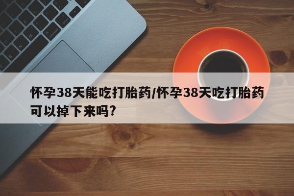 堕胎药网上正品购买微信怀孕38天能吃打胎药/怀孕38天吃打胎药可以掉下来吗?