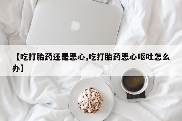 堕胎药网上正品购买微信【吃打胎药还是恶心,吃打胎药恶心呕吐怎么办】