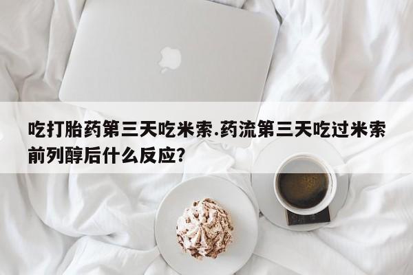 堕胎药网上正品购买微信吃打胎药第三天吃米索.药流第三天吃过米索前列醇后什么反应？