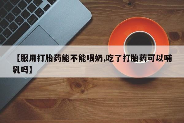 堕胎药网上正品购买微信【服用打胎药能不能喂奶,吃了打胎药可以哺乳吗】
