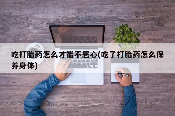 堕胎药网上正品购买微信吃打胎药怎么才能不恶心(吃了打胎药怎么保养身体)