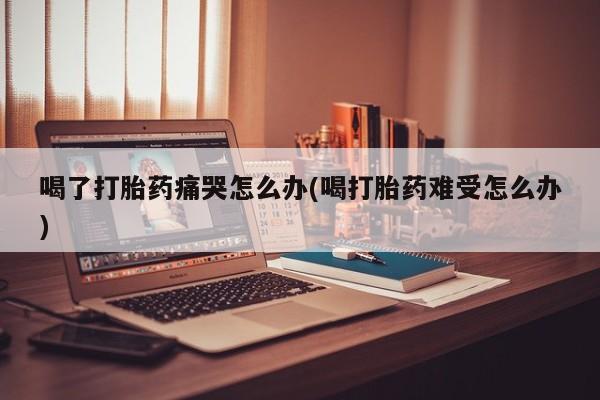 堕胎药网上正品购买微信喝了打胎药痛哭怎么办(喝打胎药难受怎么办)