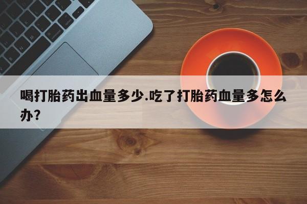 堕胎药网上正品购买微信喝打胎药出血量多少.吃了打胎药血量多怎么办？