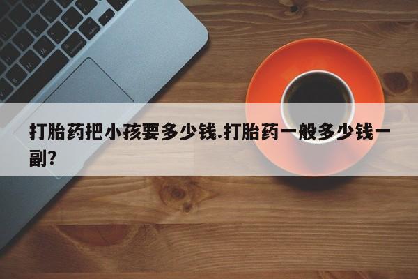 堕胎药网上正品购买微信打胎药把小孩要多少钱.打胎药一般多少钱一副？