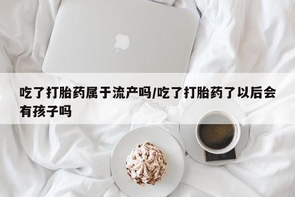 堕胎药网上正品购买微信吃了打胎药属于流产吗/吃了打胎药了以后会有孩子吗