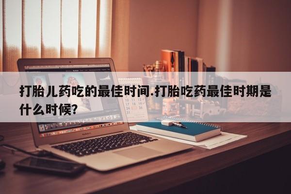堕胎药网上正品购买微信打胎儿药吃的最佳时间.打胎吃药最佳时期是什么时候？