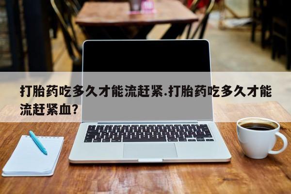 堕胎药网上正品购买微信打胎药吃多久才能流赶紧.打胎药吃多久才能流赶紧血？