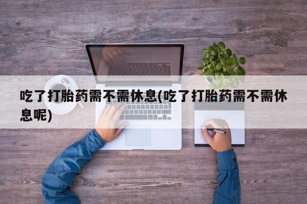 堕胎药网上正品购买微信吃了打胎药需不需休息(吃了打胎药需不需休息呢)