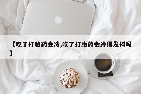 堕胎药网上正品购买微信【吃了打胎药会冷,吃了打胎药会冷得发抖吗】
